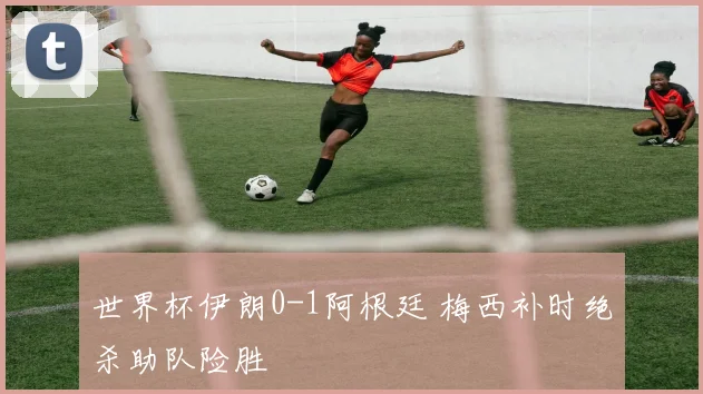 世界杯伊朗0-1阿根廷 梅西补时绝杀助队险胜