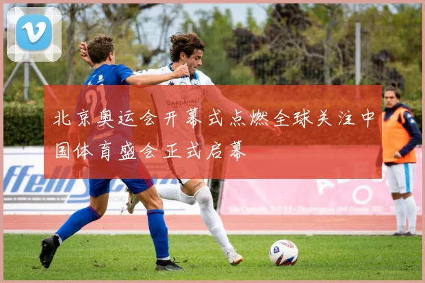 北京奥运会开幕式点燃全球关注中国体育盛会正式启幕