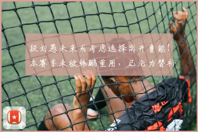 段刘愚未来或考虑选择离开鲁能!本赛季未被韩鹏重用,已沦为替补