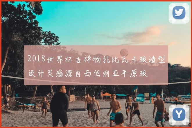 2018世界杯吉祥物扎比瓦卡狼造型设计灵感源自西伯利亚平原狼